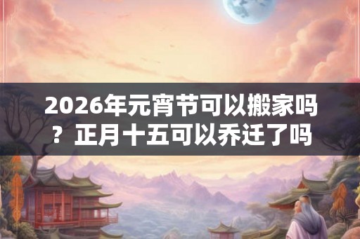 2026年元宵节可以搬家吗？正月十五可以乔迁了吗