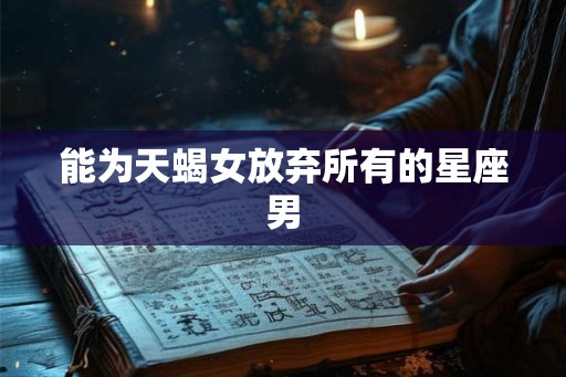 能为天蝎女放弃所有的星座男