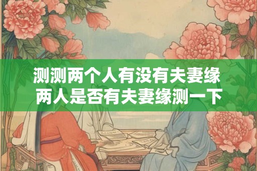 测测两个人有没有夫妻缘 两人是否有夫妻缘测一下 测测两个人有没有夫妻缘 两人是否有夫妻缘测一下
