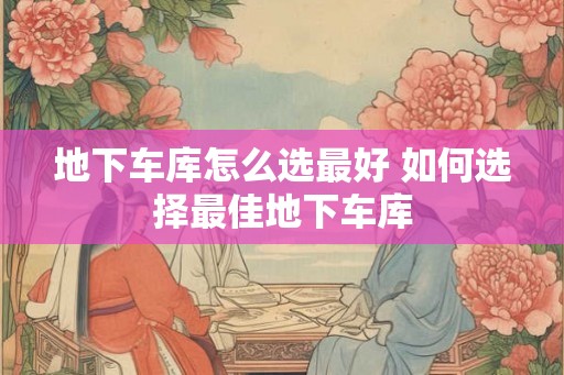 地下车库怎么选最好 如何选择最佳地下车库 地下车库怎么选最好 如何选择最佳地下车库