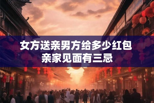 女方送亲男方给多少红包 亲家见面有三忌