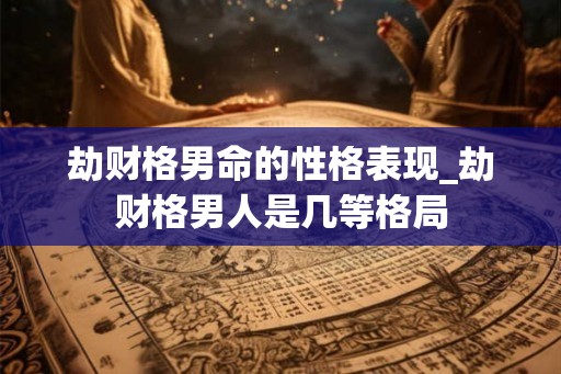 劫财格男命的性格表现_劫财格男人是几等格局 劫财格男命的性格表现_劫财格男人是几等格局