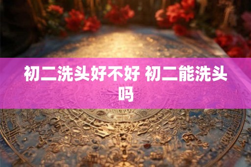 初二洗头好不好 初二能洗头吗 初二洗头好不好 初二能洗头吗