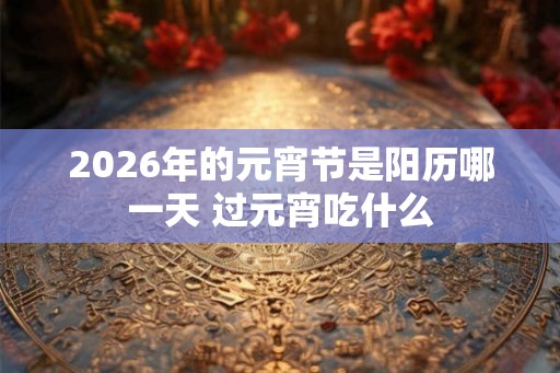 2026年的元宵节是阳历哪一天 过元宵吃什么