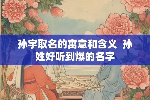 孙字取名的寓意和含义  孙姓好听到爆的名字