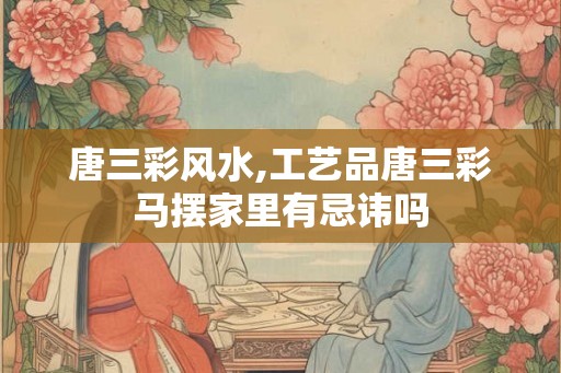 唐三彩风水,工艺品唐三彩马摆家里有忌讳吗 唐三彩风水,工艺品唐三彩马摆家里有忌讳吗