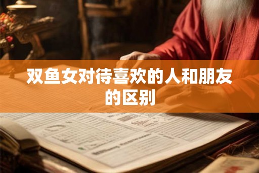 双鱼女对待喜欢的人和朋友的区别