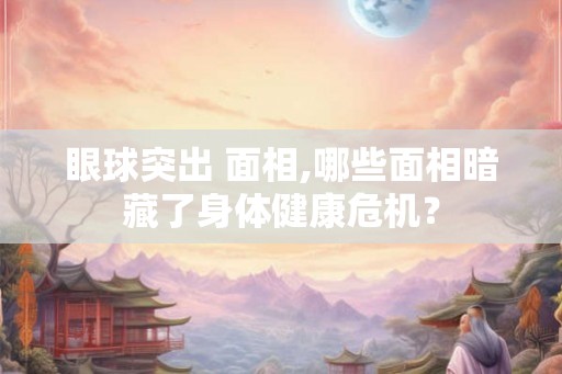 眼球突出 面相,哪些面相暗藏了身体健康危机？