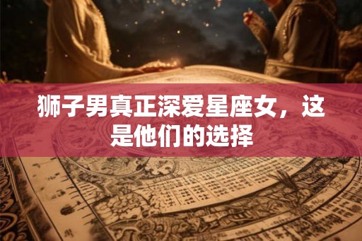 狮子男真正深爱星座女,这是他们的选择 狮子男真正深爱星座女,这是他们的选择