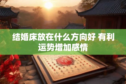 结婚床放在什么方向好 有利运势增加感情 结婚床放在什么方向好 有利运势增加感情