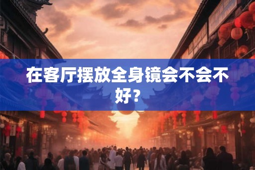 在客厅摆放全身镜会不会不好？