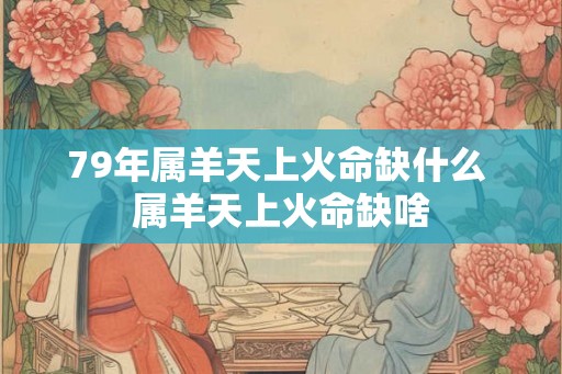 79年属羊天上火命缺什么 属羊天上火命缺啥 79年属羊天上火命缺什么 属羊天上火命缺啥