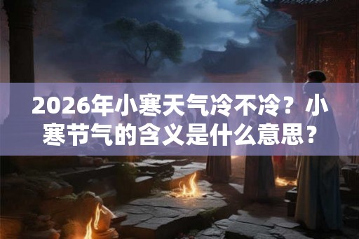 2026年小寒天气冷不冷？小寒节气的含义是什么意思？