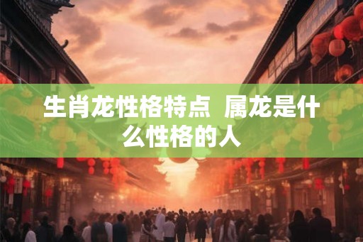 生肖龙性格特点 属龙是什么性格的人 生肖龙性格特点 属龙是什么性格的人