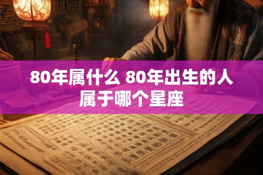 80年属什么 80年出生的人属于哪个星座