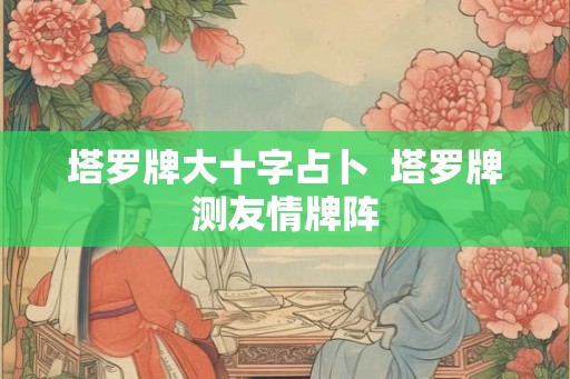 塔罗牌大十字占卜 塔罗牌测友情牌阵 塔罗牌大十字占卜 塔罗牌测友情牌阵