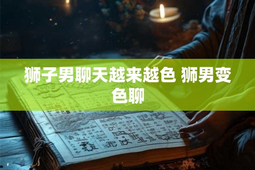 狮子男聊天越来越色 狮男变色聊 狮子男聊天越来越色 狮男变色聊