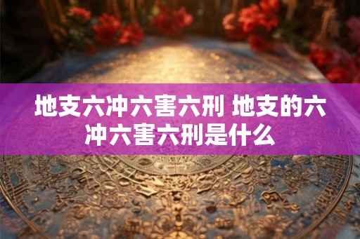 地支六冲六害六刑 地支的六冲六害六刑是什么