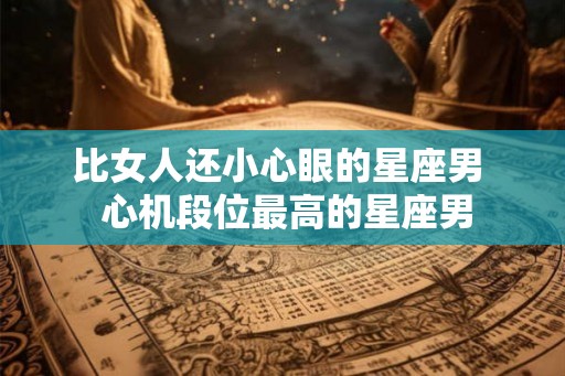 比女人还小心眼的星座男 心机段位最高的星座男 比女人还小心眼的星座男 心机段位最高的星座男