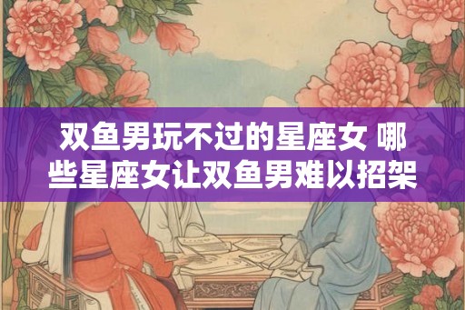 双鱼男玩不过的星座女 哪些星座女让双鱼男难以招架