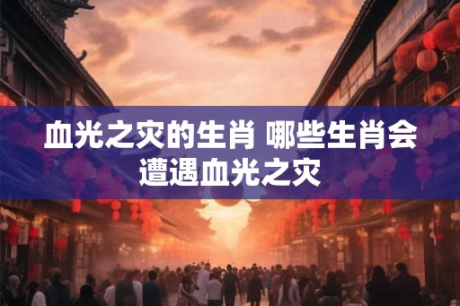 血光之灾的生肖 哪些生肖会遭遇血光之灾