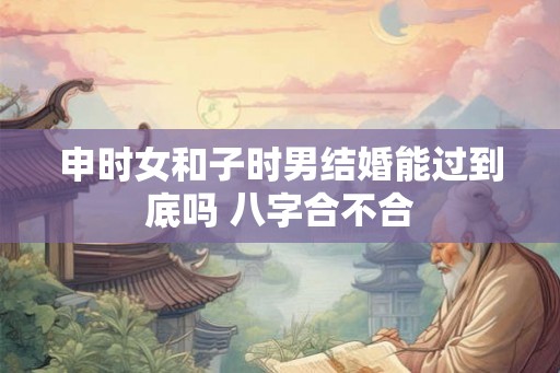 申时女和子时男结婚能过到底吗 八字合不合 申时女和子时男结婚能过到底吗 八字合不合