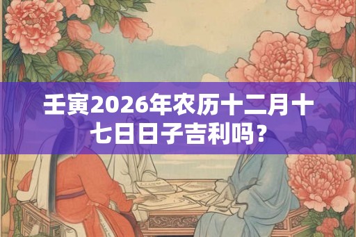 壬寅2026年农历十二月十七日日子吉利吗？