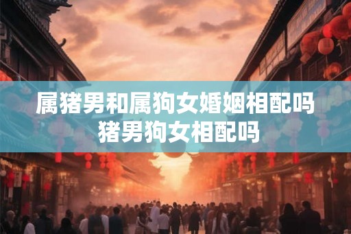 属猪男和属狗女婚姻相配吗 猪男狗女相配吗 属猪男和属狗女婚姻相配吗 猪男狗女相配吗