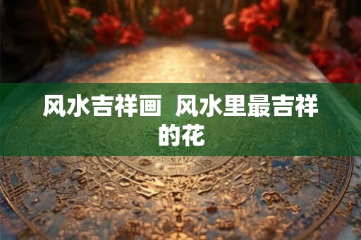 风水吉祥画  风水里最吉祥的花
