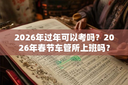 2026年过年可以考吗？2026年春节车管所上班吗？