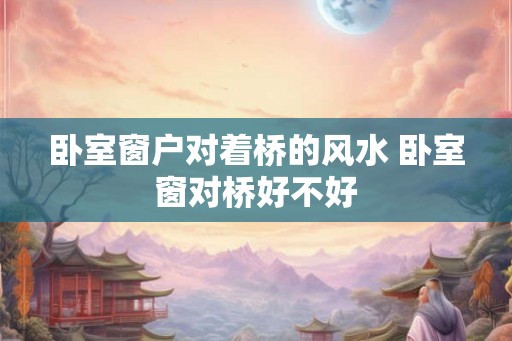 卧室窗户对着桥的风水 卧室窗对桥好不好