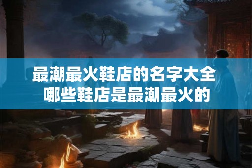 最潮最火鞋店的名字大全 哪些鞋店是最潮最火的 最潮最火鞋店的名字大全 哪些鞋店是最潮最火的