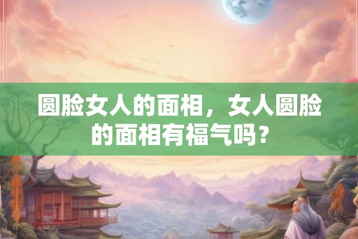 圆脸女人的面相,女人圆脸的面相有福气吗? 圆脸女人的面相,女人圆脸的面相有福气吗?