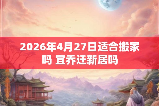 2026年4月27日适合搬家吗 宜乔迁新居吗