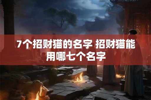 7个招财猫的名字 招财猫能用哪七个名字 7个招财猫的名字 招财猫能用哪七个名字