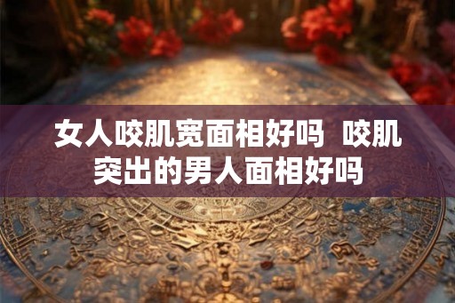 女人咬肌宽面相好吗  咬肌突出的男人面相好吗