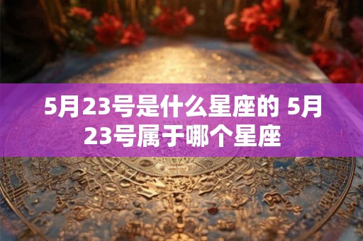 5月23号是什么星座的 5月23号属于哪个星座 5月23号是什么星座的 5月23号属于哪个星座