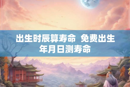 出生时辰算寿命 免费出生年月日测寿命 出生时辰算寿命 免费出生年月日测寿命
