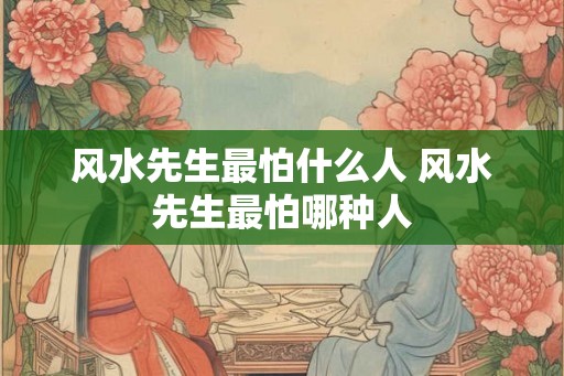 风水先生最怕什么人 风水先生最怕哪种人
