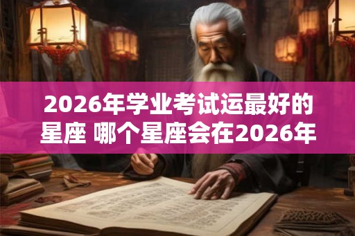 2026年学业考试运最好的星座 哪个星座会在2026年的学业考试中运气最好