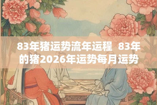 83年猪运势流年运程  83年的猪2026年运势每月运势
