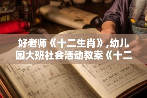 好老师《十二生肖》,幼儿园大班社会活动教案《十二生肖》