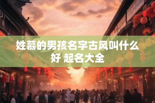 姓慕的男孩名字古风叫什么好 起名大全 姓慕的男孩名字古风叫什么好 起名大全