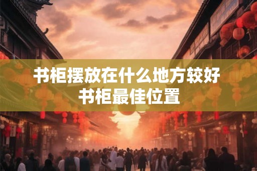 书柜摆放在什么地方较好 书柜最佳位置