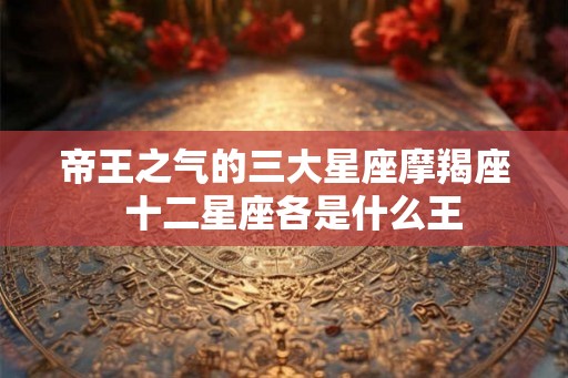 帝王之气的三大星座摩羯座  十二星座各是什么王