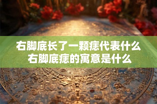 右脚底长了一颗痣代表什么 右脚底痣的寓意是什么
