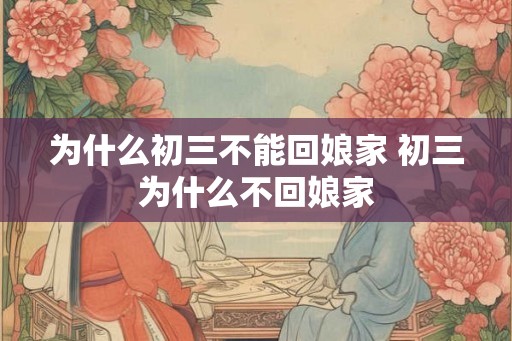 为什么初三不能回娘家 初三为什么不回娘家