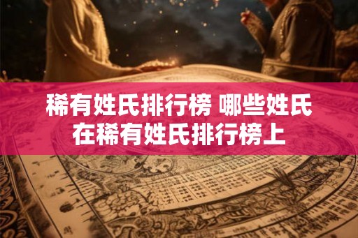 稀有姓氏排行榜 哪些姓氏在稀有姓氏排行榜上 稀有姓氏排行榜 哪些姓氏在稀有姓氏排行榜上