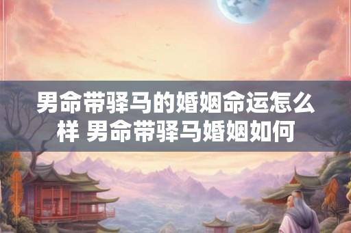 男命带驿马的婚姻命运怎么样 男命带驿马婚姻如何