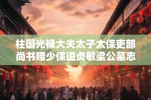 柱国光禄大夫太子太保吏部尚书赠少保谥贞敏梁公墓志铭 柱国光禄大夫太子太保吏部尚书赠少保谥贞敏梁公墓志铭